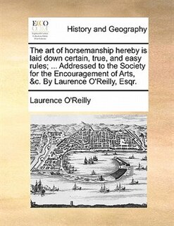 The Art Of Horsemanship Hereby Is Laid Down Certain, True, And Easy Rules; ... Addressed To The Society For The Encouragement Of Arts, &c. By Laurence O'reilly, Esqr.