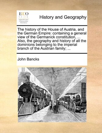 The History of the House of Austria, and the German Empire: Containing a General View of the Germanick Constitution, ... Also, the Geography and History of All the Dominions Belonging to the Imperial Branch of the Austrian Family; ...