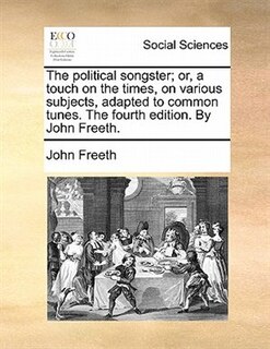The Political Songster; Or, A Touch On The Times, On Various Subjects, Adapted To Common Tunes. The Fourth Edition. By John Freeth.