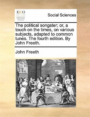 The Political Songster; Or, A Touch On The Times, On Various Subjects, Adapted To Common Tunes. The Fourth Edition. By John Freeth.