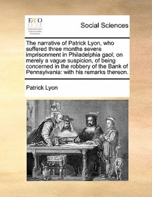 Front cover_The Narrative Of Patrick Lyon, Who Suffered Three Months Severe Imprisonment In Philadelphia Gaol; On Merely A Vague Suspicion, Of Being Concerned In The Robbery Of The Bank Of Pennsylvania