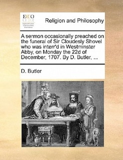 A Sermon Occasionally Preached On The Funeral Of Sir Cloudesly Shovel Who Was Interr'd In Westminster Abby, On Monday The 22d Of December, 1707. By D. Butler, ...