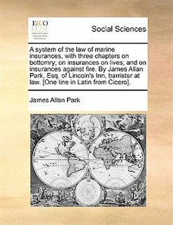 A System Of The Law Of Marine Insurances, With Three Chapters On Bottomry; On Insurances On Lives; And On Insurances Against Fire. By James Allan Park, Esq. Of Lincoln's Inn, Barrister At Law. [one Line In Latin From Cicero].