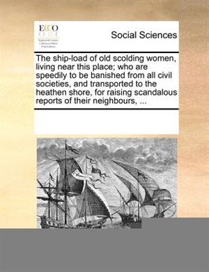 The Ship-load Of Old Scolding Women, Living Near This Place; Who Are Speedily To Be Banished From All Civil Societies, And Transported To The Heathen Shore, For Raising Scandalous Reports Of Their Neighbours, ...