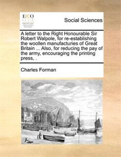 A Letter To The Right Honourable Sir Robert Walpole, For Re-establishing The Woollen Manufacturies Of Great Britain ... Also, For Reducing The Pay Of The Army, Encouraging The Printing Press, .