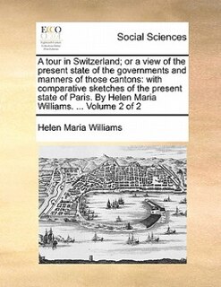 A Tour In Switzerland; Or A View Of The Present State Of The Governments And Manners Of Those Cantons: With Comparative Sketches Of The Present State Of Paris. By Helen Maria Williams. ...  Volume 2 Of 2