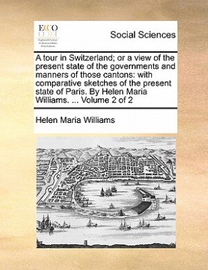 A Tour In Switzerland; Or A View Of The Present State Of The Governments And Manners Of Those Cantons: With Comparative Sketches Of The Present State Of Paris. By Helen Maria Williams. ...  Volume 2 Of 2
