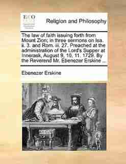 The Law Of Faith Issuing Forth From Mount Zion; In Three Sermons On Isa. Ii. 3. And Rom. Iii. 27. Preached At The Administration Of The Lord's Supper At Innerask, August 9, 10, 11. 1729. By The Reverend Mr. Ebenezer Erskine ... by Ebenezer Erskine