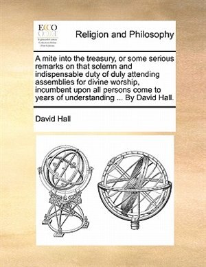 A Mite Into The Treasury, Or Some Serious Remarks On That Solemn And Indispensable Duty Of Duly Attending Assemblies For Divine Worship, Incumbent Upon All Persons Come To Years Of Understanding ... By David Hall.