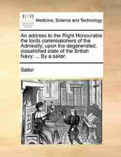 An Address To The Right Honourable The Lords Commissioners Of The Admiralty; Upon The Degenerated, Dissatisfied State Of The British Navy: ... By A Sailor. by Sailor