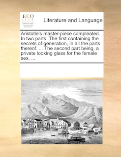 Aristotle's Master-piece Compleated. In Two Parts. The First Containing The Secrets Of Generation, In All The Parts Thereof. ... The Second Part Being, A Private Looking Glass For The Female Sex. ...