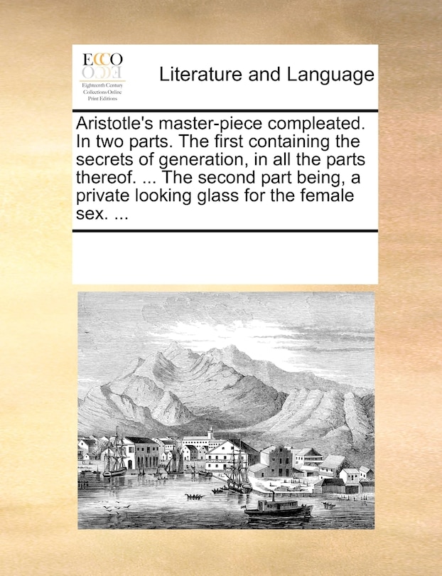 Aristotle's Master-piece Compleated. In Two Parts. The First Containing The Secrets Of Generation, In All The Parts Thereof. ... The Second Part Being, A Private Looking Glass For The Female Sex. ...