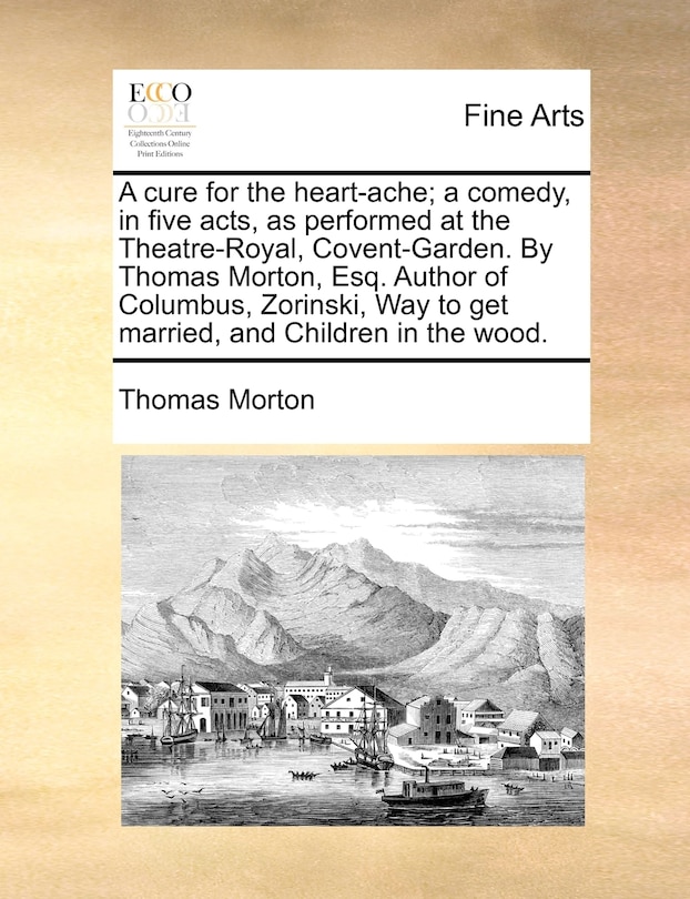 Front cover_A Cure For The Heart-ache; A Comedy, In Five Acts, As Performed At The Theatre-royal, Covent-garden. By Thomas Morton, Esq. Author Of Columbus, Zorinski, Way To Get Married, And Children In The Wood.