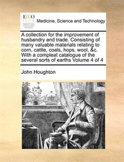 Front cover_A Collection For The Improvement Of Husbandry And Trade. Consisting Of Many Valuable Materials Relating To Corn, Cattle, Coals, Hops, Wool, &c. With A Compleat Catalogue Of The Several Sorts Of Earths  Volume 4 Of 4