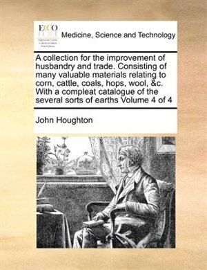 Front cover_A Collection For The Improvement Of Husbandry And Trade. Consisting Of Many Valuable Materials Relating To Corn, Cattle, Coals, Hops, Wool, &c. With A Compleat Catalogue Of The Several Sorts Of Earths  Volume 4 Of 4
