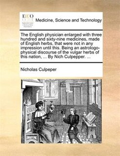 The English Physician Enlarged With Three Hundred And Sixty-nine Medicines, Made Of English Herbs, That Were Not In Any Impression Until This. Being An Astrologo-physical Discourse Of The Vulgar Herbs Of This Nation, ... By Nich Culpepper. ...