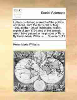 Letters Containing A Sketch Of The Politics Of France, From The Thirty-first Of May 1793, Till The 10th Of Thermidor, Twenty-eighth Of July 1794. And Of The Scenes Which Have Passed In The Prisons Of Paris. By Helen Maria Williams. ... Volume 1 Of 2 de Helen Maria Williams