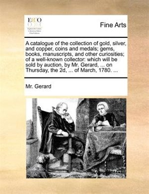 A Catalogue Of The Collection Of Gold, Silver, And Copper, Coins And Medals; Gems, Books, Manuscripts, And Other Curiosities; Of A Well-known Collector: Which Will Be Sold By Auction, By Mr. Gerard, ... On Thursday, The 2d, ... Of March, 1780. ...