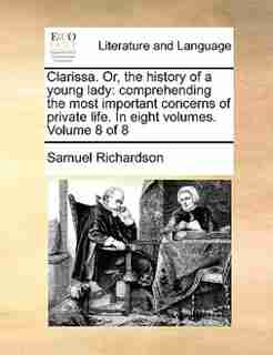 Clarissa. Or, The History Of A Young Lady: Comprehending The Most Important Concerns Of Private Life. In Eight Volumes. Volume 8 Of 8 by Samuel Richardson