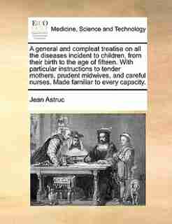 A General And Compleat Treatise On All The Diseases Incident To Children, From Their Birth To The Age Of Fifteen. With Particular Instructions To Tender Mothers, Prudent Midwives, And Careful Nurses. Made Familiar To Every Capacity. by Jean Astruc