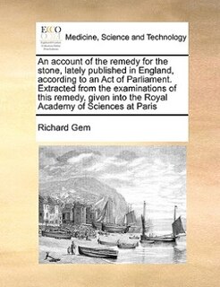 An Account Of The Remedy For The Stone, Lately Published In England, According To An Act Of Parliament. Extracted From The Examinations Of This Remedy, Given Into The Royal Academy Of Sciences At Paris