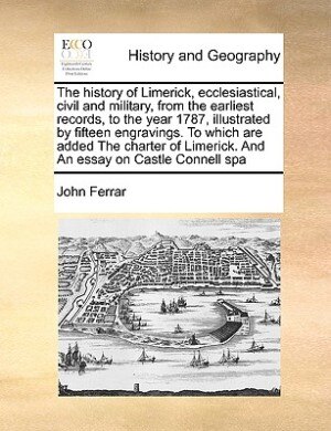 The History Of Limerick, Ecclesiastical, Civil And Military, From The Earliest Records, To The Year 1787, Illustrated By Fifteen Engravings. To Which Are Added The Charter Of Limerick. And An Essay On Castle Connell Spa