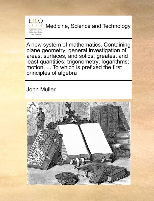 Front cover_A New System Of Mathematics. Containing Plane Geometry; General Investigation Of Areas, Surfaces, And Solids; Greatest And Least Quantities; Trigonometry; Logarithms; Motion, ... To Which Is Prefixed The First Principles Of Algebra