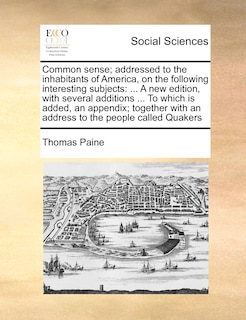 Common Sense; Addressed to the Inhabitants of America, on the Following Interesting Subjects: A New Edition, with Several Additions ... to Which Is Added, an Appendix; Together with an Address to the People Called Quakers