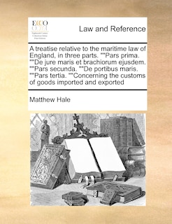 A Treatise Relative to the Maritime Law of England, in Three Parts. Pars Prima. de Jure Maris Et Brachiorum Ejusdem. Pars Secunda. de Portibus Maris. Pars Tertia. Concerning the Customs of Goods Imported and Exported