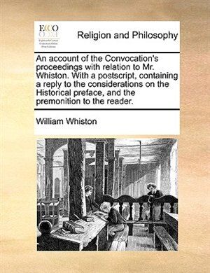 An Account Of The Convocation's Proceedings With Relation To Mr. Whiston. With A Postscript, Containing A Reply To The Considerations On The Historical Preface, And The Premonition To The Reader.