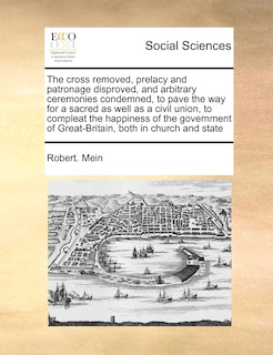 Couverture_The Cross Removed, Prelacy And Patronage Disproved, And Arbitrary Ceremonies Condemned, To Pave The Way For A Sacred As Well As A Civil Union, To Compleat The Happiness Of The Government Of Great-britain, Both In Church And State