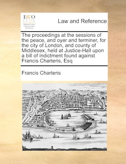 Front cover_The Proceedings At The Sessions Of The Peace, And Oyer And Terminer, For The City Of London, And County Of Middlesex, Held At Justice-hall Upon A Bill Of Indictment Found Against Francis Charteris, Esq