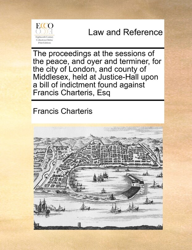Front cover_The Proceedings At The Sessions Of The Peace, And Oyer And Terminer, For The City Of London, And County Of Middlesex, Held At Justice-hall Upon A Bill Of Indictment Found Against Francis Charteris, Esq