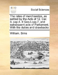 The Rates Of Merchandize, As Settled By The Acts Of 12. Car. Ii. Cap.4. Ii Geo.i.cap.7. And Subsequent Acts Of Parliament. With The Duties And Drawbacks