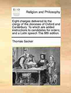 Eight Charges Delivered To The Clergy Of The Dioceses Of Oxford And Canterbury. To Which Are Added Instructions To Candidates For Orders; And A Latin Speech The Fifth Edition. by Thomas Secker