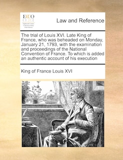 Couverture_The Trial Of Louis Xvi. Late King Of France, Who Was Beheaded On Monday, January 21, 1793, With The Examination And Proceedings Of The National Convention Of France. To Which Is Added An Authentic Account Of His Execution