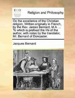 On The Excellence Of The Christian Religion. Written Originally In French, By The Rev. James Bernard, M.a. ... To Which Is Prefixed The Life Of The Author, With Notes By The Translator, Mr. Bernard Of Doncaster. by Jacques Bernard