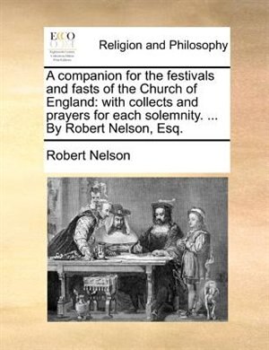 A Companion For The Festivals And Fasts Of The Church Of England: With Collects And Prayers For Each Solemnity. ... By Robert Nelson, Esq.