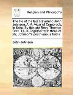 The Life Of The Late Reverend John Johnson, A.m. Vicar Of Cranbrook, In Kent. By The Late Revd Thomas Brett, Ll.d. Together With Three Of Mr. Johnson's Posthumous Tracts by John Johnson
