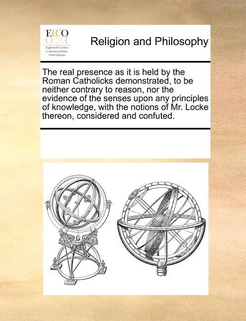 Front cover_The Real Presence as It Is Held by the Roman Catholicks Demonstrated, to Be Neither Contrary to Reason, Nor the Evidence of the Senses Upon Any Principles of Knowledge, with the Notions of Mr. Locke Thereon, Considered and Confuted.