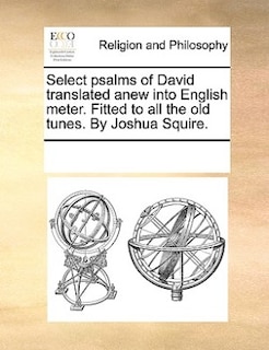 Select Psalms Of David Translated Anew Into English Meter. Fitted To All The Old Tunes. By Joshua Squire.