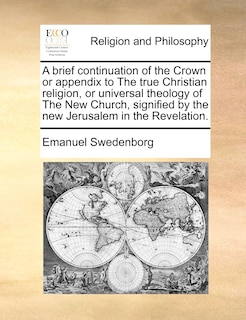 Front cover_A Brief Continuation Of The Crown Or Appendix To The True Christian Religion, Or Universal Theology Of The New Church, Signified By The New Jerusalem In The Revelation.
