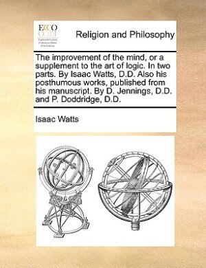Front cover_The Improvement Of The Mind, Or A Supplement To The Art Of Logic. In Two Parts. By Isaac Watts, D.d. Also His Posthumous Works, Published From His Manuscript. By D. Jennings, D.d. And P. Doddridge, D.d.
