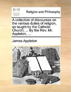 Front cover_A Collection Of Discourses On The Various Duties Of Religion, As Taught By The Catholic Church; ... By The Rev. Mr. Appleton, ...