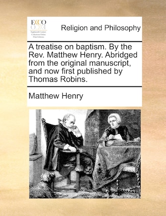 A Treatise On Baptism. By The Rev. Matthew Henry. Abridged From The Original Manuscript, And Now First Published By Thomas Robins.