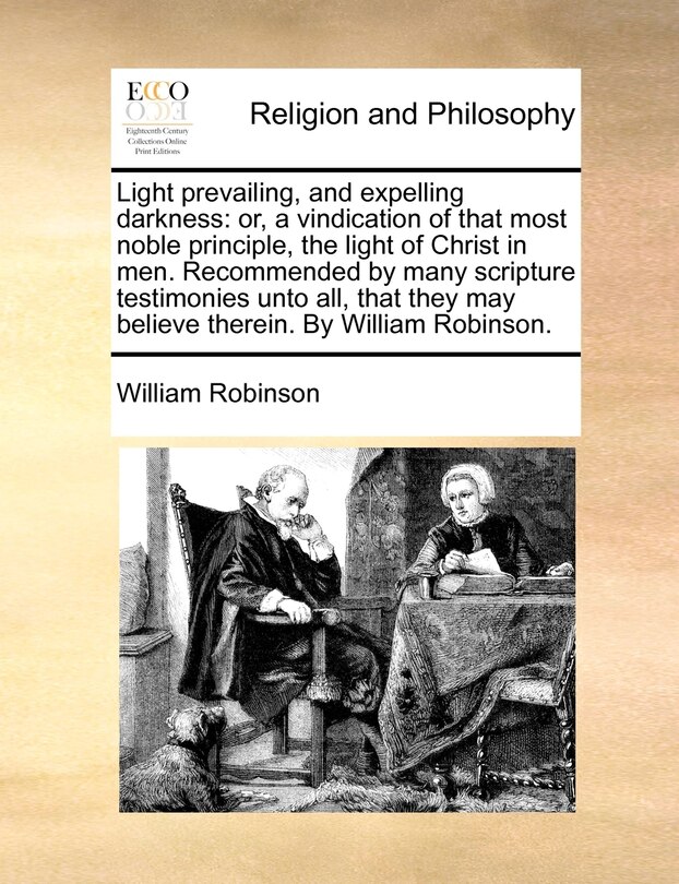 Light Prevailing, and Expelling Darkness: Or, a Vindication of That Most Noble Principle, the Light of Christ in Men. Recommended by Many Scripture Testimonies Unto All, That They May Believe Therein. by William Robinson.