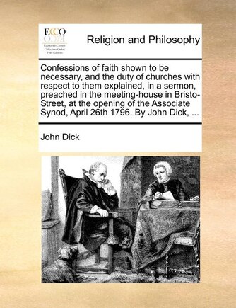 Confessions Of Faith Shown To Be Necessary, And The Duty Of Churches With Respect To Them Explained, In A Sermon, Preached In The Meeting-house In Bristo-street, At The Opening Of The Associate Synod, April 26th 1796. By John Dick, ...