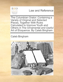 The Columbian Orator: Containing a Variety of Original and Selected Pieces, Together with Rules Calculated to Improve Youth and Others in the Ornamental and Useful Art of Eloquence. by Caleb Bingham