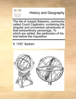 The Life of Joseph Balsamo, Commonly Called Count Cagliostro: Containing the Singular and Uncommon Adventures of That Extraordinary Personage, to Which Are Added, the Particulars of His Trial Before the Inquisition,