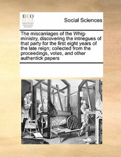 The Miscarriages Of The Whig-ministry, Discovering The Intriegues Of That Party For The First Eight Years Of The Late Reign; Collected From The Proceedings, Votes, And Other Authentick Papers